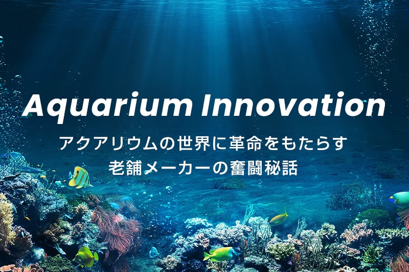 Aquarium Innovation | アクアリウムの世界に革命をもたらす老舗メーカーの奮闘秘話
